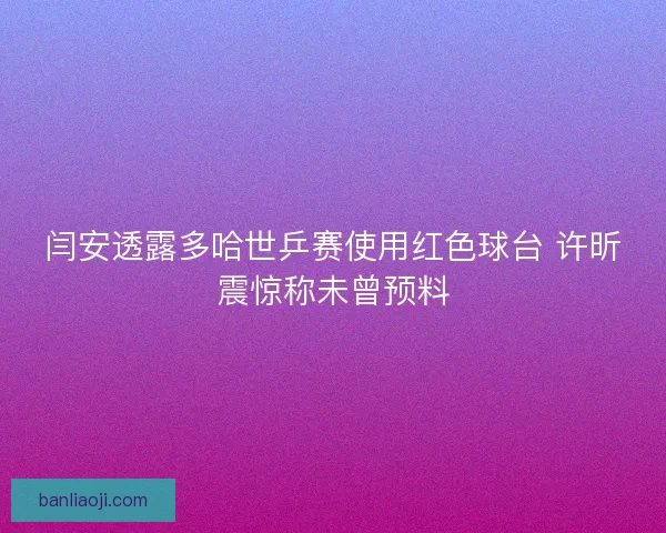 闫安透露多哈世乒赛使用红色球台 许昕震惊称未曾预料