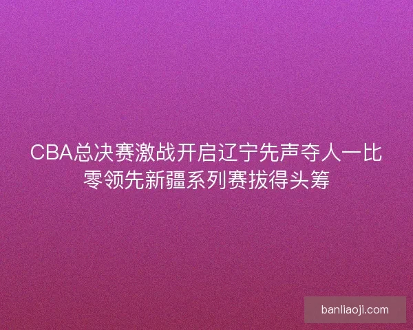 CBA总决赛激战开启辽宁先声夺人一比零领先新疆系列赛拔得头筹