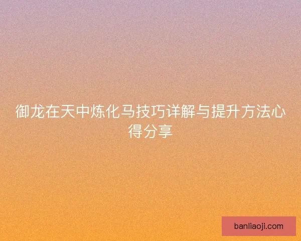 御龙在天中炼化马技巧详解与提升方法心得分享