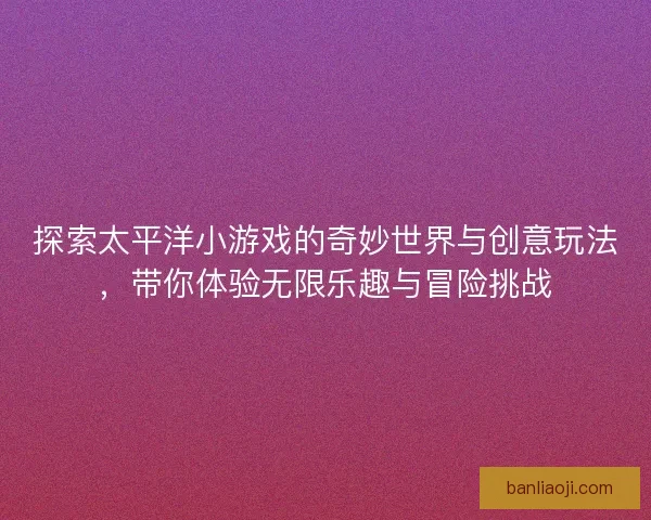 探索太平洋小游戏的奇妙世界与创意玩法，带你体验无限乐趣与冒险挑战