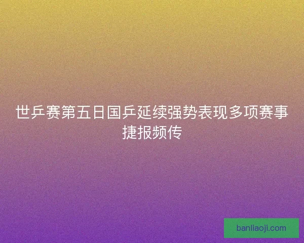 世乒赛第五日国乒延续强势表现多项赛事捷报频传