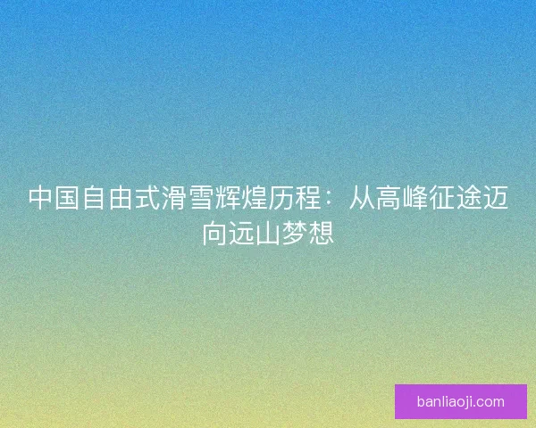 中国自由式滑雪辉煌历程：从高峰征途迈向远山梦想