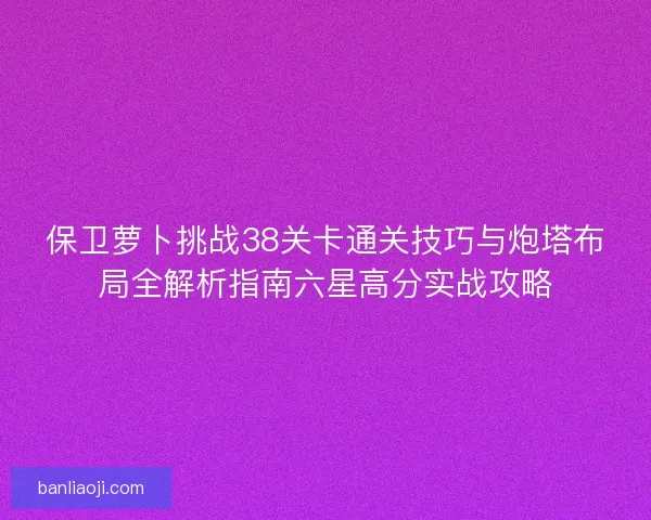 保卫萝卜挑战38关卡通关技巧与炮塔布局全解析指南六星高分实战攻略