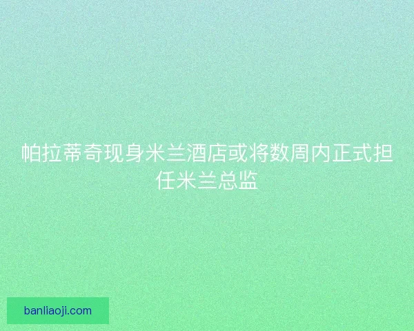 帕拉蒂奇现身米兰酒店或将数周内正式担任米兰总监