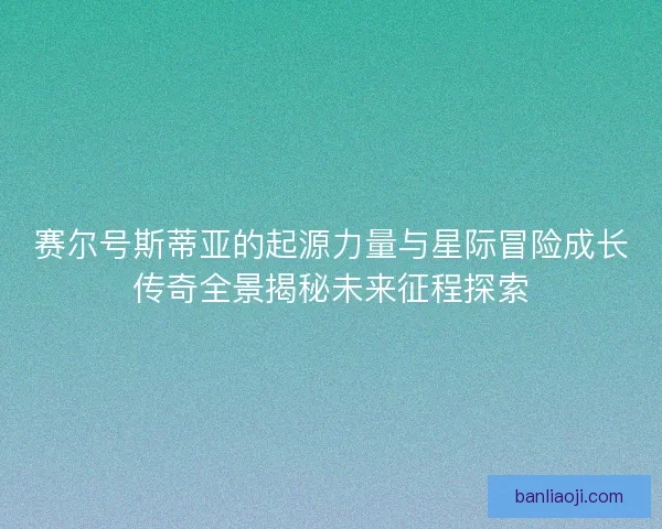 赛尔号斯蒂亚的起源力量与星际冒险成长传奇全景揭秘未来征程探索
