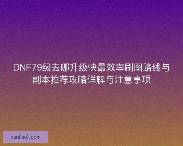 DNF79级去哪升级快最效率刷图路线与副本推荐攻略详解与注意事项