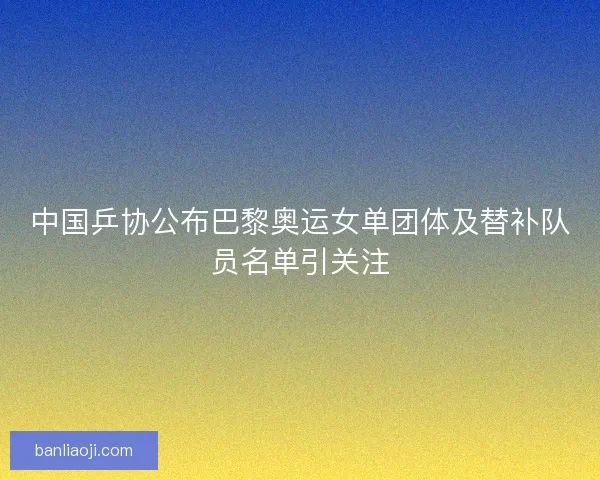 中国乒协公布巴黎奥运女单团体及替补队员名单引关注