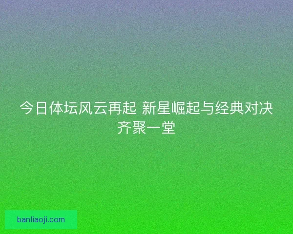今日体坛风云再起 新星崛起与经典对决齐聚一堂