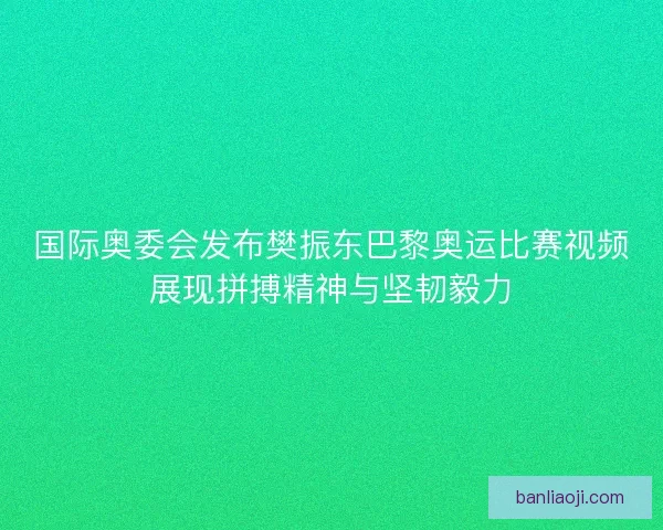国际奥委会发布樊振东巴黎奥运比赛视频展现拼搏精神与坚韧毅力