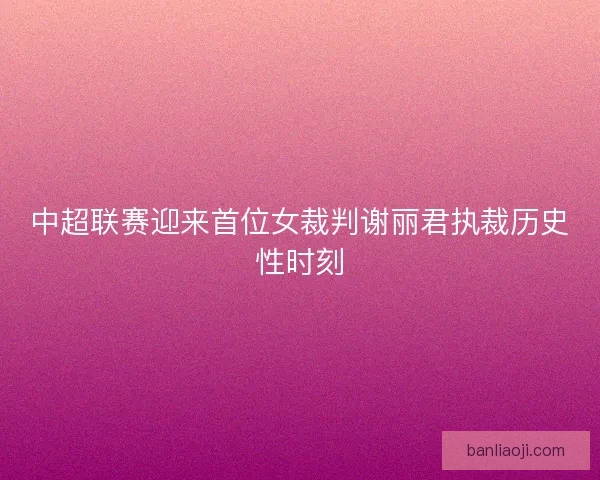 中超联赛迎来首位女裁判谢丽君执裁历史性时刻