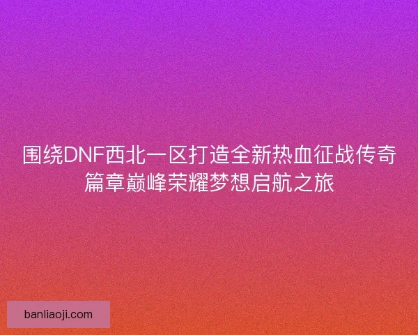 围绕DNF西北一区打造全新热血征战传奇篇章巅峰荣耀梦想启航之旅
