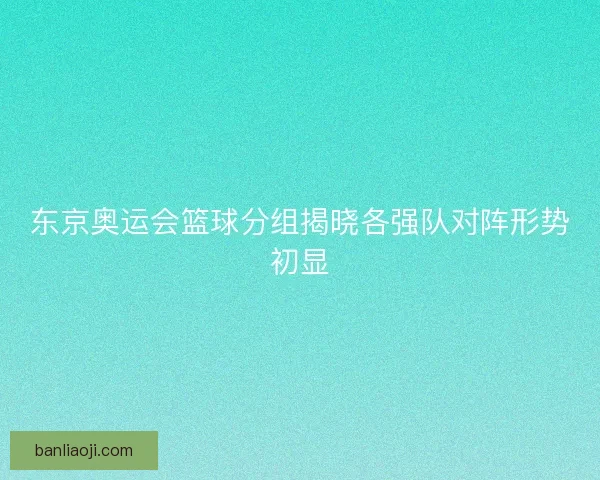 东京奥运会篮球分组揭晓各强队对阵形势初显