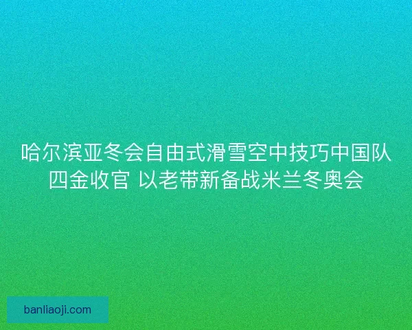 哈尔滨亚冬会自由式滑雪空中技巧中国队四金收官 以老带新备战米兰冬奥会