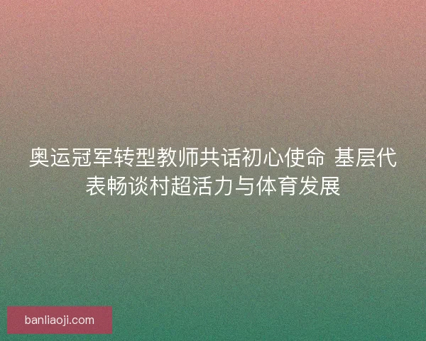 奥运冠军转型教师共话初心使命 基层代表畅谈村超活力与体育发展