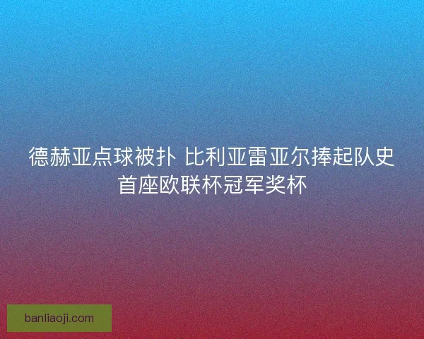德赫亚点球被扑 比利亚雷亚尔捧起队史首座欧联杯冠军奖杯