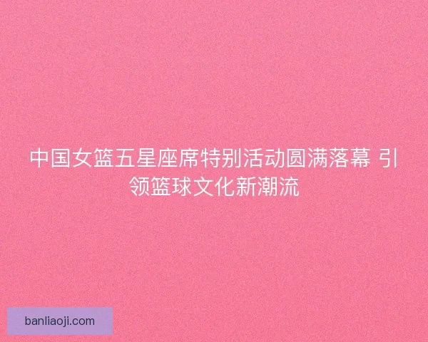 中国女篮五星座席特别活动圆满落幕 引领篮球文化新潮流