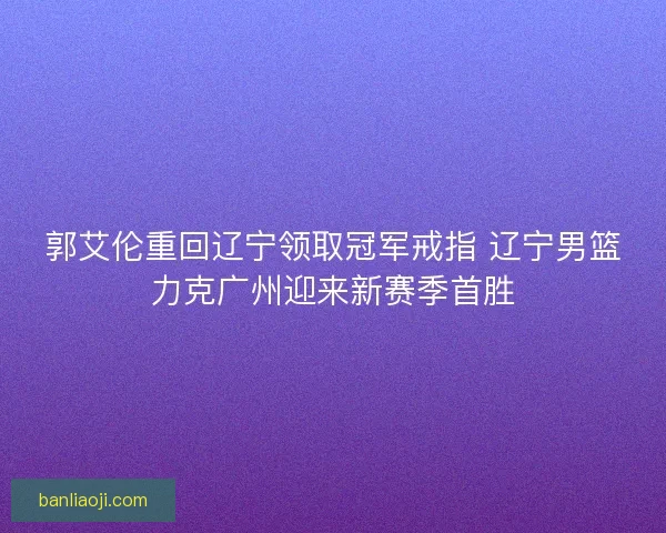 郭艾伦重回辽宁领取冠军戒指 辽宁男篮力克广州迎来新赛季首胜