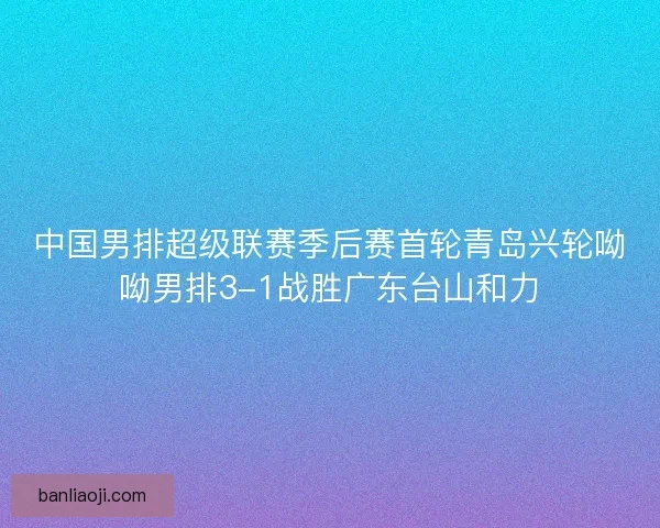 中国男排超级联赛季后赛首轮青岛兴轮呦呦男排3-1战胜广东台山和力