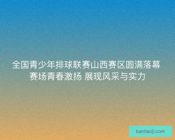 全国青少年排球联赛山西赛区圆满落幕 赛场青春激扬 展现风采与实力