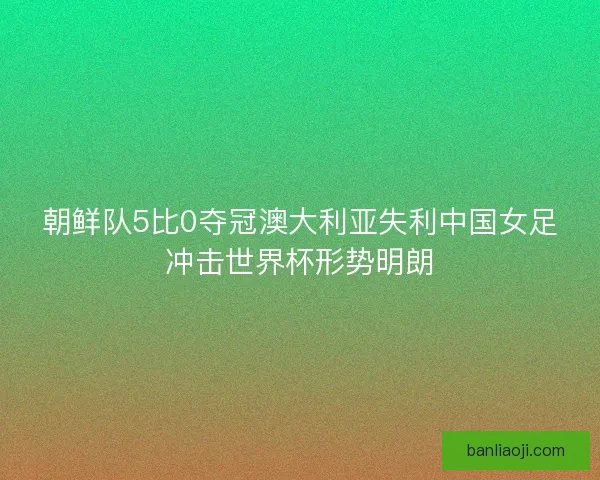 朝鲜队5比0夺冠澳大利亚失利中国女足冲击世界杯形势明朗