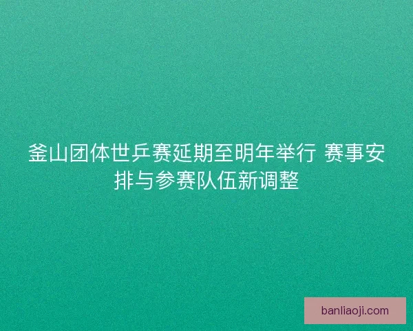 釜山团体世乒赛延期至明年举行 赛事安排与参赛队伍新调整 釜山团体世乒赛延期至明年举行 赛事安排与参赛队伍新调整