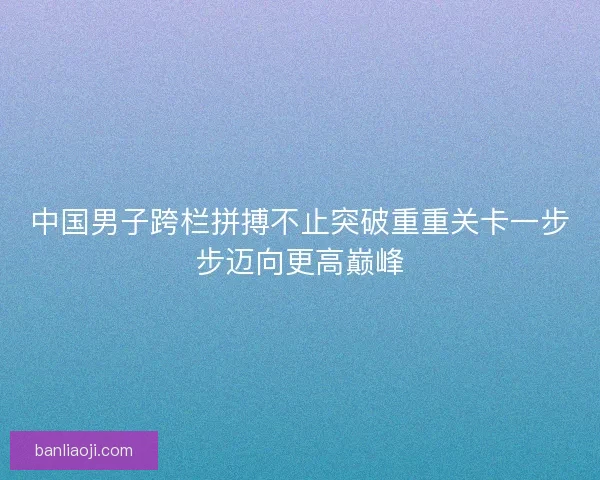 中国男子跨栏拼搏不止突破重重关卡一步步迈向更高巅峰