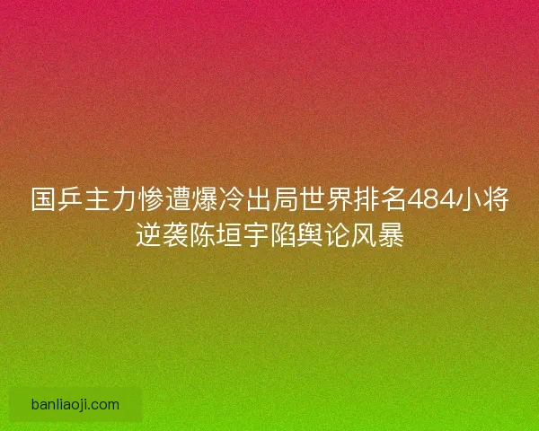 国乒主力惨遭爆冷出局世界排名484小将逆袭陈垣宇陷舆论风暴