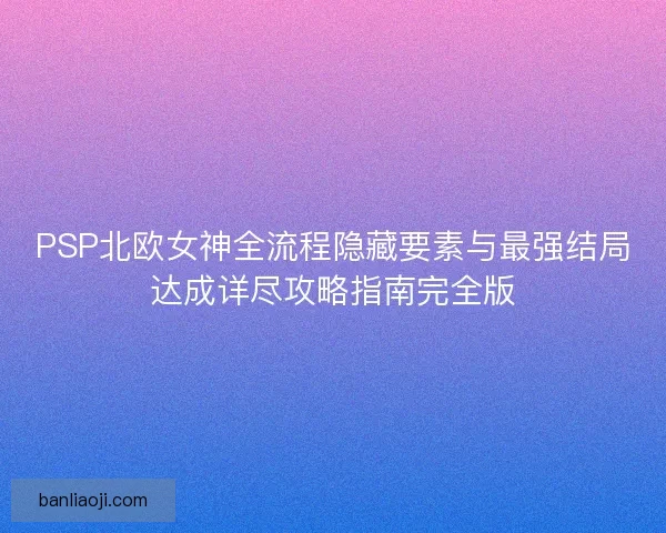 PSP北欧女神全流程隐藏要素与最强结局达成详尽攻略指南完全版