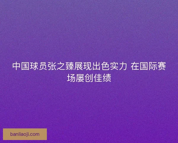 中国球员张之臻展现出色实力 在国际赛场屡创佳绩 中国球员张之臻展现出色实力 在国际赛场屡创佳绩