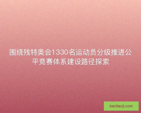 围绕残特奥会1330名运动员分级推进公平竞赛体系建设路径探索 围绕残特奥会1330名运动员分级推进公平竞赛体系建设路径探索