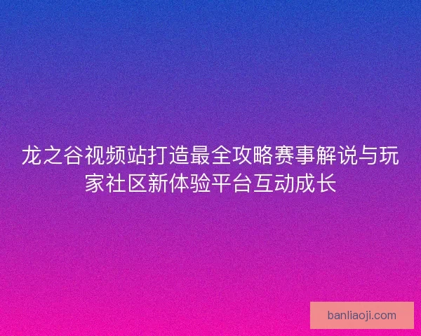 龙之谷视频站打造最全攻略赛事解说与玩家社区新体验平台互动成长