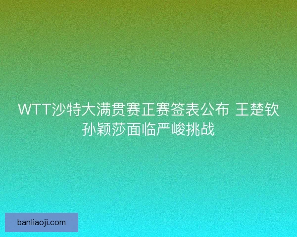 WTT沙特大满贯赛正赛签表公布 王楚钦孙颖莎面临严峻挑战