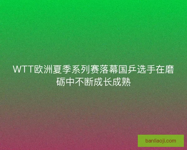 WTT欧洲夏季系列赛落幕国乒选手在磨砺中不断成长成熟