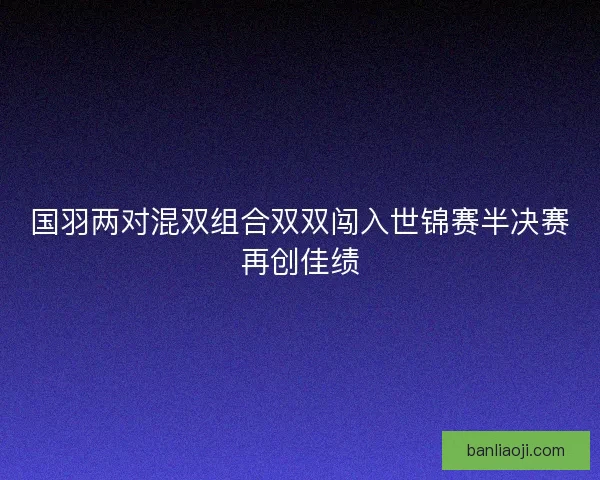国羽两对混双组合双双闯入世锦赛半决赛再创佳绩